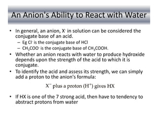 An Anion's Ability to React with Water
• In general, an anion, X- in solution can be considered the
  conjugate base of an acid.
   – Eg Cl- is the conjugate base of HCl
   – CH3COO- is the conjugate base of CH3COOH.
• Whether an anion reacts with water to produce hydroxide
  depends upon the strength of the acid to which it is
  conjugate.
• To identify the acid and assess its strength, we can simply
  add a proton to the anion's formula:


• If HX is one of the 7 strong acid, then have to tendency to
  abstract protons from water
 