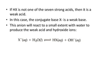 • If HX is not one of the seven strong acids, then it is a
  weak acid.
• In this case, the conjugate base X- is a weak base.
• This anion will react to a small extent with water to
  produce the weak acid and hydroxide ions:
 