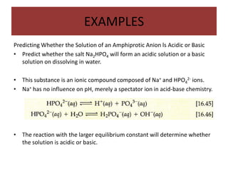 EXAMPLES
Predicting Whether the Solution of an Amphiprotic Anion ls Acidic or Basic
• Predict whether the salt Na2HPO4 will form an acidic solution or a basic
   solution on dissolving in water.

•   This substance is an ionic compound composed of Na+ and HPO42- ions.
•   Na+ has no influence on pH, merely a spectator ion in acid-base chemistry.




•   The reaction with the larger equilibrium constant will determine whether
    the solution is acidic or basic.
 