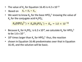 • The value of Ka for Equation 16.45 is 4.2 x 10-13
• Based on
• We want to know Kb for the base HPO42- knowing the value of
  Ka for the conjugate acid H2PO4-



• Because Ka for H2PO4- is 6.2 x 10-8, we calculate Kb for HPO42-
  to be 1.6 x 10-7 .
• 105 times larger than Ka for HPO42- thus, the reaction
• shown in Equation 16.46 predominates over that in Equation
  16.45, and the solution will be basic.
 