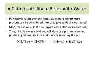 A Cation's Ability to React with Water
• Polyatomic cations whose formulas contain one or more
  protons can be considered the conjugate acids of weak bases.
• NH4+, for example, is the conjugate acid of the weak base NH3.
• Thus, NH4+ is a weak acid and will donate a proton to water,
  producing hydronium ions and thereby lowering the pH
 