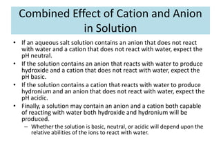 Combined Effect of Cation and Anion
             in Solution
• If an aqueous salt solution contains an anion that does not react
  with water and a cation that does not react with water, expect the
  pH neutral.
• If the solution contains an anion that reacts with water to produce
  hydroxide and a cation that does not react with water, expect the
  pH basic.
• If the solution contains a cation that reacts with water to produce
  hydronium and an anion that does not react with water, expect the
  pH acidic.
• Finally, a solution may contain an anion and a cation both capable
  of reacting with water both hydroxide and hydronium will be
  produced.
   – Whether the solution is basic, neutral, or acidic will depend upon the
     relative abilities of the ions to react with water.
 