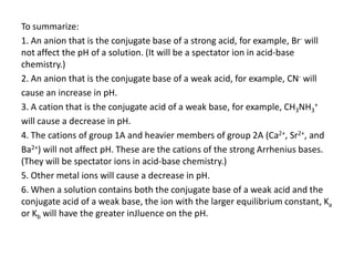 To summarize:
1. An anion that is the conjugate base of a strong acid, for example, Br- will
not affect the pH of a solution. (It will be a spectator ion in acid-base
chemistry.)
2. An anion that is the conjugate base of a weak acid, for example, CN- will
cause an increase in pH.
3. A cation that is the conjugate acid of a weak base, for example, CH3NH3+
will cause a decrease in pH.
4. The cations of group 1A and heavier members of group 2A (Ca2+, Sr2+, and
Ba2+) will not affect pH. These are the cations of the strong Arrhenius bases.
(They will be spectator ions in acid-base chemistry.)
5. Other metal ions will cause a decrease in pH.
6. When a solution contains both the conjugate base of a weak acid and the
conjugate acid of a weak base, the ion with the larger equilibrium constant, Ka
or Kb will have the greater inJluence on the pH.
 