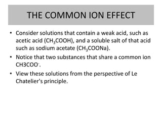 THE COMMON ION EFFECT
• Consider solutions that contain a weak acid, such as
  acetic acid (CH3COOH), and a soluble salt of that acid
  such as sodium acetate (CH3COONa).
• Notice that two substances that share a common ion
  CH3COO-.
• View these solutions from the perspective of Le
  Chatelier's principle.
 