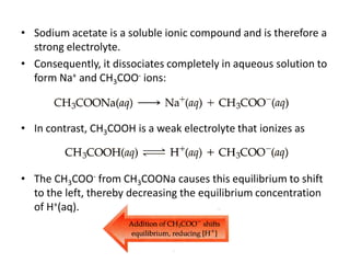 • Sodium acetate is a soluble ionic compound and is therefore a
  strong electrolyte.
• Consequently, it dissociates completely in aqueous solution to
  form Na+ and CH3COO- ions:



• In contrast, CH3COOH is a weak electrolyte that ionizes as



• The CH3COO- from CH3COONa causes this equilibrium to shift
  to the left, thereby decreasing the equilibrium concentration
  of H+(aq).
 