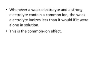 • Whenever a weak electrolyte and a strong
  electrolyte contain a common ion, the weak
  electrolyte ionizes less than it would if it were
  alone in solution.
• This is the common-ion effect.
 