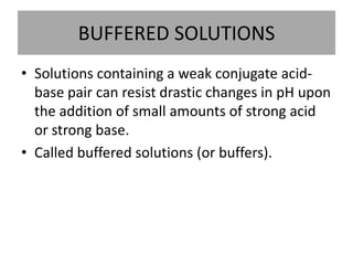 BUFFERED SOLUTIONS
• Solutions containing a weak conjugate acid-
  base pair can resist drastic changes in pH upon
  the addition of small amounts of strong acid
  or strong base.
• Called buffered solutions (or buffers).
 