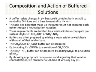 Composition and Action of Buffered
              Solutions
• A buffer resists changes in pH because it contains both an acid to
  neutralize OH- ions and a base to neutralize H+ ions.
• The acid and base that make up the buffer must not consume each
  other through a neutralization reaction.
• These requirements are fulfilled by a weak acid-base conjugate pair
  such as CH3COOH-CH3COO- or NH4- -NH3 .
• Buffers are often prepared by mixing a weak acid or a weak base
  with a salt of that acid or base.
• The CH3COOH-CH3COO- buffer can be prepared:
• Eg by adding CH3COONa to a solution of CH3COOH.
• The NH4+ -NH3 buffer can be prepared by adding NH4CI to a solution
  of NH3.
• By choosing appropriate components and adjusting their relative
  concentrations, we can buffer a solution at virtually any pH.
 