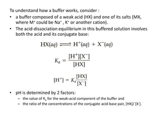 To understand how a buffer works, consider :
• a buffer composed of a weak acid (HX) and one of its salts (MX,
   where M+ could be Na+ , K+ or another cation).
• The acid-dissociation equilibrium in this buffered solution involves
   both the acid and its conjugate base:




• pH is determined by 2 factors:
    – the value of Ka for the weak-acid component of the buffer and
    – the ratio of the concentrations of the conjugate acid-base pair, [HX]/ [X-].
 