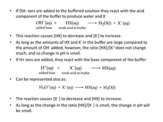 •   If OH- ions are added to the buffered solution they react with the acid
    component of the buffer to produce water and X-



• This reaction causes [HX] to decrease and [X-] to increase.
• As long as the amounts of HX and X- in the buffer are large compared to
  the amount of OH- added, however, the ratio [HX]/[X-] does not change
  much, and so change in pH is small.
• If H+ ions are added, they react with the base component of the buffer:



•   Can be represented also as:



• The reaction causes [X- ] to decrease and [HX] to increase.
• As long as the change in the ratio [HX]/[X- ] is small, the change in pH will
  be small.
 