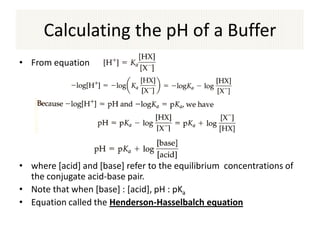 Calculating the pH of a Buffer
• From equation




• where [acid] and [base] refer to the equilibrium concentrations of
  the conjugate acid-base pair.
• Note that when [base] : [acid], pH : pKa
• Equation called the Henderson-Hasselbalch equation
 