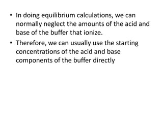 • In doing equilibrium calculations, we can
  normally neglect the amounts of the acid and
  base of the buffer that ionize.
• Therefore, we can usually use the starting
  concentrations of the acid and base
  components of the buffer directly
 
