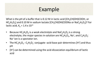 Example
What is the pH of a buffer that is 0.12 M in lactic acid [CH3CH(OH)COOH, or
HC3H5O3] and 0.10 M in sodium lactate [CH3CH(OH)COONa or NaC3H5O3]? For
lactic acid, Ka = 1.4 x 10-4

• Because HC3H5O3 is a weak electrolyte and NaC3H5O3 is a strong
  electrolyte, the major species in-solution are HC3H5O3, Na+, and C3H5O3-
  Na+ ion is a spectator ion.
• The HC3H5O3 - C3H5O3- conjugate -acid-base pair determines [H+] and thus
  pH
• [H+] can be determined using the acid-dissociation equilibrium of lactic
  acid
 
