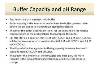 Buffer Capacity and pH Range
•   Two important characteristics of a buffer
•   Buffer capacity is the amount of acid or base the buffer can neutralize
    before the pH begins to change to an appreciable degree
•   The pH of the buffer depends on the Ka for the acid and on the relative
    concentrations of the acid and base that comprise the buffer.
•   Eg: [H+ ] for a 1-L solution that is 1M in CH3COOH and 1 M in CH3COONa
    will be the same as for a 1-L solution that is 0.1 M in CH3COOH and 0.1 M
    in CH3COONa
•   The first solution has a greater buffering capacity, however, because it
    contains more CH3COOH and CH3COO-.
•   The greater the amounts of the conjugate acid-base pair, the more
    resistant is the ratio of their concentrations, and hence the pH, is to
    change.
 