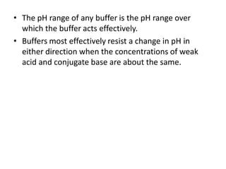 • The pH range of any buffer is the pH range over
  which the buffer acts effectively.
• Buffers most effectively resist a change in pH in
  either direction when the concentrations of weak
  acid and conjugate base are about the same.
 