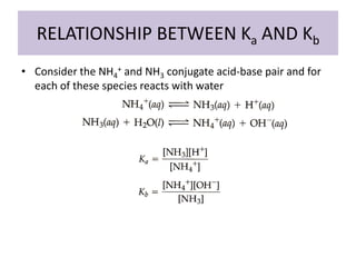 RELATIONSHIP BETWEEN Ka AND Kb
• Consider the NH4+ and NH3 conjugate acid-base pair and for
  each of these species reacts with water
 