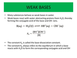 WEAK BASES
• Many substances behave as weak bases in water.
• Weak bases react with water abstracting protons from H2O, thereby
  forming the conjugate acid of the base and OH- ions.




• The constant Kb is called the base-dissociation constant.
• The constant Kb always refers to the equilibrium in which a base
  reacts with H2O to form the corresponding conjugate acid and OH-
 
