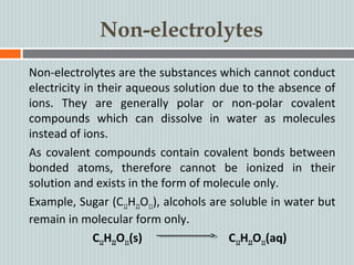 Non-electrolytes
Non-electrolytes are the substances which cannot conduct
electricity in their aqueous solution due to the absence of
ions. They are generally polar or non-polar covalent
compounds which can dissolve in water as molecules
instead of ions.
As covalent compounds contain covalent bonds between
bonded atoms, therefore cannot be ionized in their
solution and exists in the form of molecule only.
Example, Sugar (C12H22O11), alcohols are soluble in water but
remain in molecular form only.
C12H22O11(s) C12H22O11(aq)
 