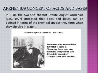 In 1884 the Swedish chemist Svante August Arrhenius
(1859-1927) proposed that acids and bases can be
defined in terms of the chemical species they form when
they dissolve in water.
 