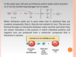 In the same way, HCl acts as Arrhenius acid in water and it converts
to Cl-
ion by transferring hydrogen ion to water.
When Arrhenius acids are in pure state (not in solution) they are
covalent compounds, that is, they do not contain H+ ions. The ions are
formed through an interaction between water and the acid when they
are mixed. Ionization is the process in which individual positive and
negative ions are produced from a molecular compound that is
dissolved in solution.
 