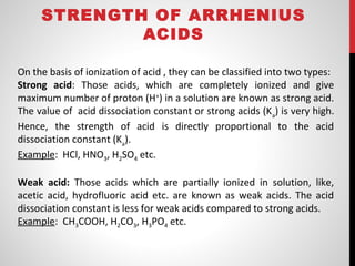 STRENGTH OF ARRHENIUS
ACIDS
On the basis of ionization of acid , they can be classified into two types:
Strong acid: Those acids, which are completely ionized and give
maximum number of proton (H+
) in a solution are known as strong acid.
The value of acid dissociation constant or strong acids (Ka
) is very high.
Hence, the strength of acid is directly proportional to the acid
dissociation constant (Ka
).
Example: HCl, HNO3, H2SO4 etc.
Weak acid: Those acids which are partially ionized in solution, like,
acetic acid, hydrofluoric acid etc. are known as weak acids. The acid
dissociation constant is less for weak acids compared to strong acids.
Example: CH3COOH, H2CO3, H3PO4 etc.
 