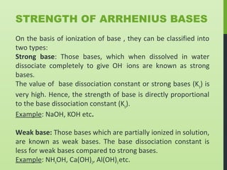 STRENGTH OF ARRHENIUS BASES
On the basis of ionization of base , they can be classified into
two types:
Strong base: Those bases, which when dissolved in water
dissociate completely to give OH-
ions are known as strong
bases.
The value of base dissociation constant or strong bases (Kb
) is
very high. Hence, the strength of base is directly proportional
to the base dissociation constant (Kb
).
Example: NaOH, KOH etc.
Weak base: Those bases which are partially ionized in solution,
are known as weak bases. The base dissociation constant is
less for weak bases compared to strong bases.
Example: NH4OH, Ca(OH)2, Al(OH)3etc.
 