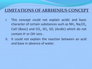 LIMITATIONS OF ARRHENIUS CONCEPT
I. This concept could not explain acidic and basic
character of certain substances such as NH3, Na2CO3,
CaO (Basic) and CO2, SO2, SO3 (Acidic) which do not
contain H+
or OH-
ions .
II. It could not explain the reaction between an acid
and base in absence of water.
 