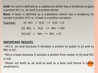 Acid: An acid is defined as a substance which has a tendency to give
a proton (H+
) i.e. an acid is a proton donor.
Base: A base is defined as a substance which has a tendency to
accept a proton (H+
) i.e. a base is a proton acceptor.
Example: (i) HCl + H2O → H3O+
+ Cl-
(ii) NH3 + H2O → NH4
+
+ OH-
(iii) HCl + NH3 → NH4
+
+ Cl-
IMPORTANT RESULTS:
HCl is an acid because it donates a proton to water in (i) and to
NH3 in (ii) .
NH3 is a base because it accepts a proton from water in (ii) and HCl
in (iii).
Water act both as an acid as well as a base and hence is called
amphoteric.
 