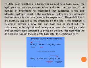 To determine whether a substance is an acid or a base, count the
hydrogens on each substance before and after the reaction. If the
number of hydrogens has decreased that substance is the acid
(donates hydrogen ions). If the number of hydrogens has increased
that substance is the base (accepts hydrogen ions). These definitions
are normally applied to the reactants on the left. If the reaction is
viewed in reverse a new acid and base can be identified. The
substances on the right side of the equation are called conjugate acid
and conjugate base compared to those on the left. Also note that the
original acid turns in the conjugate base after the reaction is over.
 