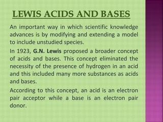 An important way in which scientific knowledge
advances is by modifying and extending a model
to include unstudied species.
In 1923, G.N. Lewis proposed a broader concept
of acids and bases. This concept eliminated the
necessity of the presence of hydrogen in an acid
and this included many more substances as acids
and bases.
According to this concept, an acid is an electron
pair acceptor while a base is an electron pair
donor.
 