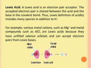 Lewis Acid: A Lewis acid is an electron pair acceptor. The
accepted electron pair is shared between the acid and the
base in the covalent bond. Thus, Lewis definition of acidity
includes many species in addition to H+
.
For example, various metal cations, such as Mg2+
and metal
compounds such as AlCl3 are Lewis acids because they
have unfilled valence orbitals and can accept electron
pairs from Lewis bases.
 