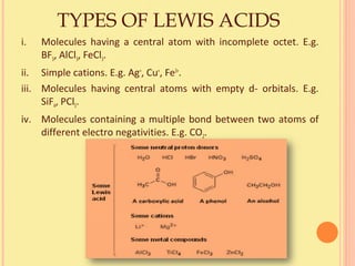 TYPES OF LEWIS ACIDS
i. Molecules having a central atom with incomplete octet. E.g.
BF3, AlCl3, FeCl3.
ii. Simple cations. E.g. Ag+
, Cu+
, Fe3+
.
iii. Molecules having central atoms with empty d- orbitals. E.g.
SiF4, PCl5.
iv. Molecules containing a multiple bond between two atoms of
different electro negativities. E.g. CO2.
 