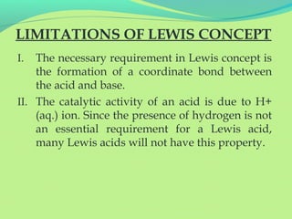 LIMITATIONS OF LEWIS CONCEPT
I. The necessary requirement in Lewis concept is
the formation of a coordinate bond between
the acid and base.
II. The catalytic activity of an acid is due to H+
(aq.) ion. Since the presence of hydrogen is not
an essential requirement for a Lewis acid,
many Lewis acids will not have this property.
 