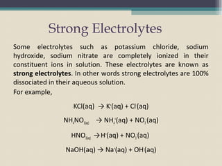 Strong Electrolytes
Some electrolytes such as potassium chloride, sodium
hydroxide, sodium nitrate are completely ionized in their
constituent ions in solution. These electrolytes are known as
strong electrolytes. In other words strong electrolytes are 100%
dissociated in their aqueous solution.
For example,
KCl(aq) → K+
(aq) + Cl-
(aq)
NH4NO3(aq) → NH4
+
(aq) + NO3
-
(aq)
HNO3(aq) →H+
(aq) + NO3
-
(aq)
NaOH(aq) → Na+
(aq) + OH-
(aq)
 