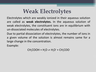 Weak Electrolytes
Electrolytes which are weakly ionized in their aqueous solution
are called as weak electrolytes. In the aqueous solution of
weak electrolytes, the constituent ions are in equilibrium with
un-dissociated molecules of electrolytes.
Due to partial dissociation of electrolytes, the number of ions in
a given volume of the solution is almost remains same for a
large change in the concentration.
Example:
CH3COOH + H2O H
⇌ 3O+
+ CH3COO-
 