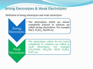 Strong Electrolytes & Weak Electrolytes
Definition of strong electrolytes and weak electrolytes:
Strong
Electrolytes
• The electrolytes which are almost
completely ionized in solution are
called strong electrolytes. For example
NaCl, H2SO4, NaOH etc.
Weak
Electrolytes
• The electrolytes which do not ionize
completely in solution are called as
weak electrolytes. For example
CH3COOH, NH4OH, HCN, H3BO3,
ZnCl2 etc.
 