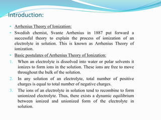 Introduction:
• Arrhenius Theory of Ionization:
• Swedish chemist, Svante Arrhenius in 1887 put forward a
successful theory to explain the process of ionization of an
electrolyte in solution. This is known as Arrhenius Theory of
ionization.
• Basic postulates of Arrhenius Theory of Ionization:
1. When an electrolyte is dissolved into water or polar solvents it
ionizes to form ions in the solution. These ions are free to move
throughout the bulk of the solution.
2. In any solution of an electrolyte, total number of positive
charges is equal to total number of negative charges.
3. The ions of an electrolyte in solution tend to recombine to form
unionized electrolyte. Thus, there exists a dynamic equilibrium
between ionized and unionized form of the electrolyte in
solution.
 