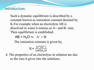 Introduction:
Such a dynamic equilibrium is described by a
constant known as ionization constant denoted by
K.For example when an electrolyte AB is
dissolved in water it ionizes as A+ and B- ions.
Then equilibrium is established.
AB + H2O ⇋ A+ + B-
The ionization constant is given by,
K=
𝐴+ 𝐵−
𝐴𝐵 𝐻2
𝑂
4. The properties of an electrolyte in solution are due
to the ions it gives into the solutions.
 