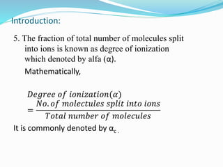 Introduction:
5. The fraction of total number of molecules split
into ions is known as degree of ionization
which denoted by alfa (α).
Mathematically,
𝐷𝑒𝑔𝑟𝑒𝑒 𝑜𝑓 𝑖𝑜𝑛𝑖𝑧𝑎𝑡𝑖𝑜𝑛(𝛼)
=
𝑁𝑜. 𝑜𝑓 𝑚𝑜𝑙𝑒𝑐𝑡𝑢𝑙𝑒𝑠 𝑠𝑝𝑙𝑖𝑡 𝑖𝑛𝑡𝑜 𝑖𝑜𝑛𝑠
𝑇𝑜𝑡𝑎𝑙 𝑛𝑢𝑚𝑏𝑒𝑟 𝑜𝑓 𝑚𝑜𝑙𝑒𝑐𝑢𝑙𝑒𝑠
It is commonly denoted by αc .
 