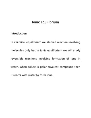 Ionic Equilibrium
Introduction
In chemical equilibrium we studied reaction involving
molecules only but in ionic equilibrium we will study
reversible reactions involving formation of ions in
water. When solute is polar covalent compound then
it reacts with water to form ions.

 