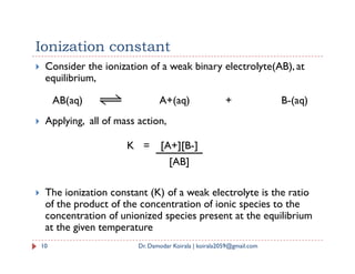 Ionization constant
 Consider the ionization of a weak binary electrolyte(AB), at
equilibrium,
 Applying, all of mass action,
AB(aq) A+(aq) + B-(aq)
 The ionization constant (K) of a weak electrolyte is the ratio
of the product of the concentration of ionic species to the
concentration of unionized species present at the equilibrium
at the given temperature
10 Dr. Damodar Koirala | koirala2059@gmail.com
K = [A+][B-]
[AB]
 