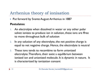 Arrhenius theory of ionisation
 Put forward by Svante August Arrhenius in 1887
Postulates:
1. An electrolyte when dissolved in water or any other polar
solvet ionizes to produce ion in solution, these ions are ffree
to move throughout bulk of solution
2. In any solution of any electrolyte, the net positive charge is
equal to net negative charge. Hence, the electrolyte is neutral
3. These ions tends to recombine to form unionized
electrolyte.Therefore, their exist a equilibrium between
ionized ion and unionized molecule. It is dynamic in nature. It
is characterized by ionization consant
11 Dr. Damodar Koirala | koirala2059@gmail.com
 
