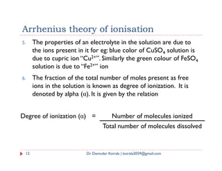 Arrhenius theory of ionisation
5. The properties of an electrolyte in the solution are due to
the ions present in it for eg: blue color of CuSO4 solution is
due to cupric ion “Cu2+”. Similarly the green colour of FeSO4
solution is due to “Fe2+” ion
6. The fraction of the total number of moles present as free
ions in the solution is known as degree of ionization. It is
ions in the solution is known as degree of ionization. It is
denoted by alpha (α). It is given by the relation
12 Dr. Damodar Koirala | koirala2059@gmail.com
Degree of ionization (α) = Number of molecules ionized
Total number of molecules dissolved
 
