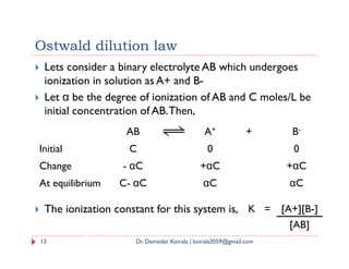 Ostwald dilution law
 Lets consider a binary electrolyte AB which undergoes
ionization in solution as A+ and B-
 Let α be the degree of ionization of AB and C moles/L be
initial concentration of AB.Then,
AB A+ + B-
 The ionization constant for this system is,
13 Dr. Damodar Koirala | koirala2059@gmail.com
AB A + B
Initial C 0 0
Change - αC +αC +αC
At equilibrium C- αC αC αC
K = [A+][B-]
[AB]
 