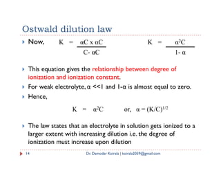 Ostwald dilution law
 Now, K = αC x αC
C- αC
K = α2C
1- α
 This equation gives the relationship between degree of
ionization and ionization constant.
 For weak electrolyte, α <<1 and 1-α is almost equal to zero.
14 Dr. Damodar Koirala | koirala2059@gmail.com
 For weak electrolyte, α <<1 and 1-α is almost equal to zero.
 Hence,
 The law states that an electrolyte in solution gets ionized to a
larger extent with increasing dilution i.e. the degree of
ionization must increase upon dilution
K = α2C or, α = (K/C)1/2
 