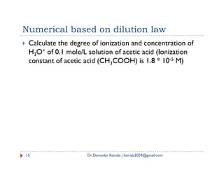 Numerical based on dilution law
 Calculate the degree of ionization and concentration of
H3O+ of 0.1 mole/L solution of acetic acid (Ionization
constant of acetic acid (CH3COOH) is 1.8 * 10-5 M)
15 Dr. Damodar Koirala | koirala2059@gmail.com
 