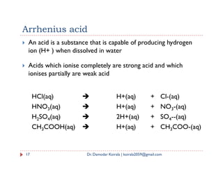Arrhenius acid
 An acid is a substance that is capable of producing hydrogen
ion (H+ ) when dissolved in water
 Acids which ionise completely are strong acid and which
ionises partially are weak acid
17 Dr. Damodar Koirala | koirala2059@gmail.com
HCl(aq)  H+(aq) + Cl-(aq)
HNO3(aq)  H+(aq) + NO3-(aq)
H2SO4(aq)  2H+(aq) + SO4--(aq)
CH3COOH(aq)  H+(aq) + CH3COO-(aq)
 