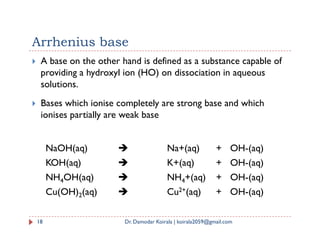 Arrhenius base
 A base on the other hand is defined as a substance capable of
providing a hydroxyl ion (HO) on dissociation in aqueous
solutions.
 Bases which ionise completely are strong base and which
ionises partially are weak base
18 Dr. Damodar Koirala | koirala2059@gmail.com
NaOH(aq)  Na+(aq) + OH-(aq)
KOH(aq)  K+(aq) + OH-(aq)
NH4OH(aq)  NH4+(aq) + OH-(aq)
Cu(OH)2(aq)  Cu2+(aq) + OH-(aq)
 