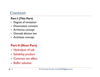 Content
Part I (This Part)
 Degree of ionization
 Dissociation constant
 Arrhenius concept
 Ostwald dilution law
 Acid-base concept
2 Dr. Damodar Koirala | koirala2059@gmail.com
 Acid-base concept
Part II (Next Part)
 Hydrolysis of salt
 Solubility product
 Common ion effect
 Buffer solution
 