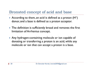 Bronsted concept of acid and base
 According to them, an acid is defined as a proton (H+)
donor, and a base is defined as a proton acceptor.
 The definition is sufficiently broad and removes the first
limitation of Arrhenius concept.
 Any hydrogen-containing molecule or ion capable of
donating or transferring a proton is an acid, while any
molecule or ion that can accept a proton is a base.
20 Dr. Damodar Koirala | koirala2059@gmail.com
 